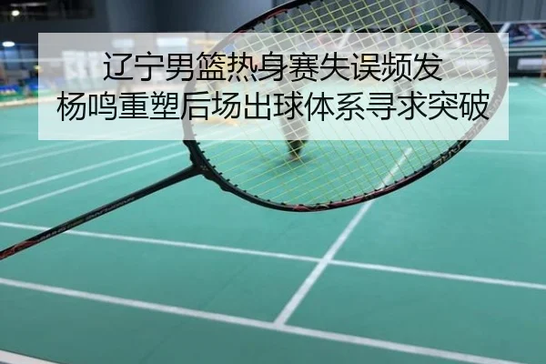辽宁男篮热身赛失误频发 杨鸣重塑后场出球体系寻求突破