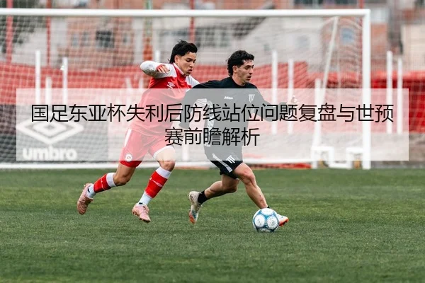 国足东亚杯失利后防线站位问题复盘与世预赛前瞻解析
