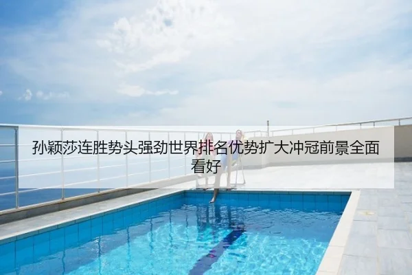 孙颖莎连胜势头强劲世界排名优势扩大冲冠前景全面看好