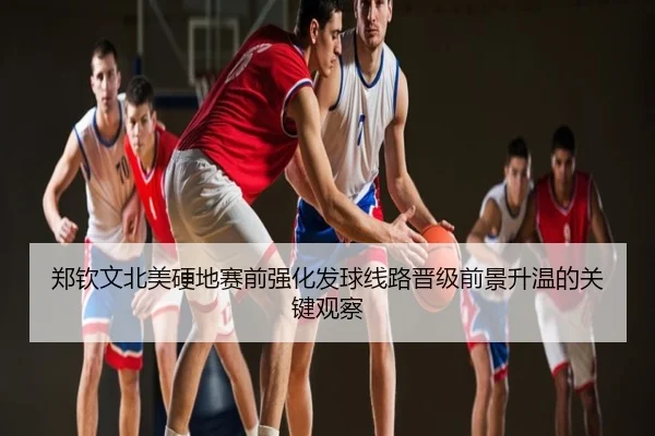 郑钦文北美硬地赛前强化发球线路晋级前景升温的关键观察