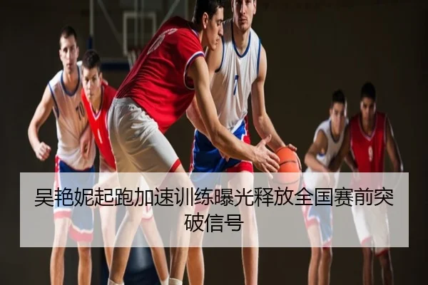 吴艳妮起跑加速训练曝光释放全国赛前突破信号