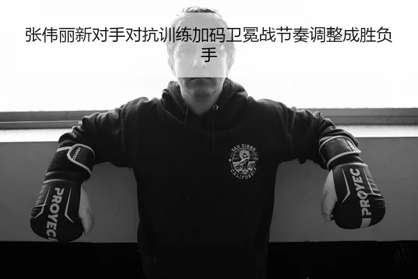 张伟丽新对手对抗训练加码卫冕战节奏调整成胜负手